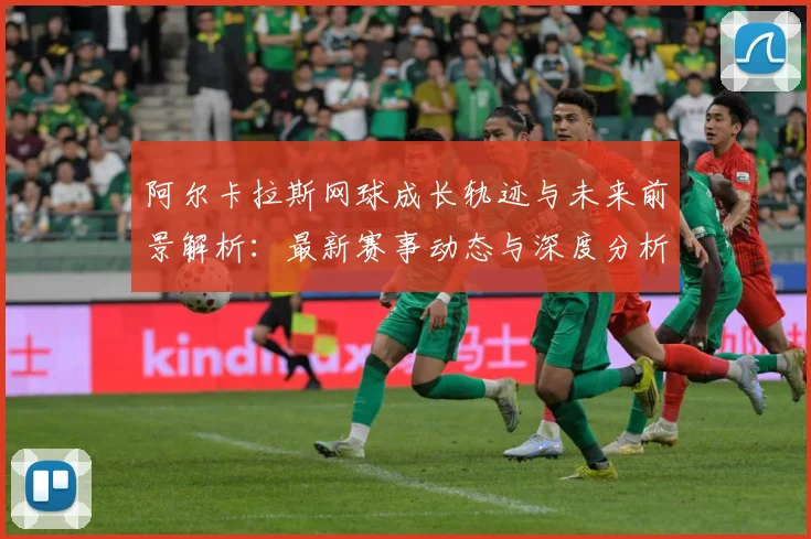阿尔卡拉斯网球成长轨迹与未来前景解析：最新赛事动态与深度分析