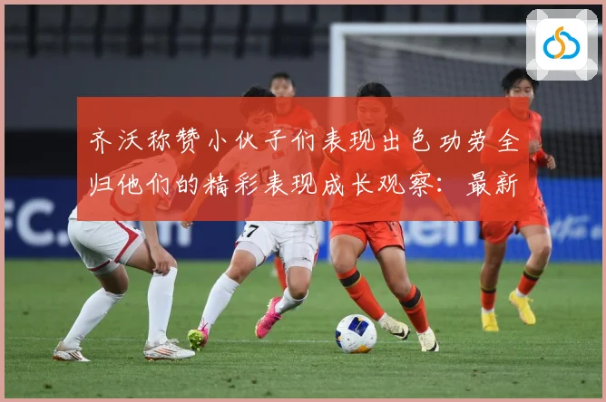 齐沃称赞小伙子们表现出色功劳全归他们的精彩表现成长观察：最新赛事动态与深度分析