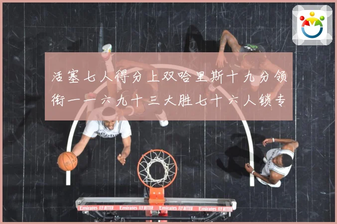 活塞七人得分上双哈里斯十九分领衔一一六九十三大胜七十六人锁专题观察：最新赛事动态与深度分析