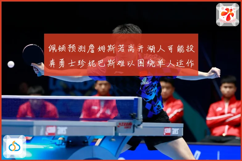 佩顿预测詹姆斯若离开湖人可能投奔勇士珍妮巴斯难以围绕单人运作赛场复盘：最新赛事动态与深度分析
