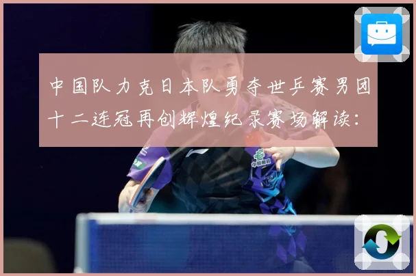 中国队力克日本队勇夺世乒赛男团十二连冠再创辉煌纪录赛场解读：最新赛事动态与深度分析