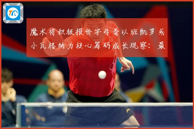 魔术将积极报价字母哥以班凯罗或小瓦格纳为核心筹码成长观察：最新赛事动态与深度分析
