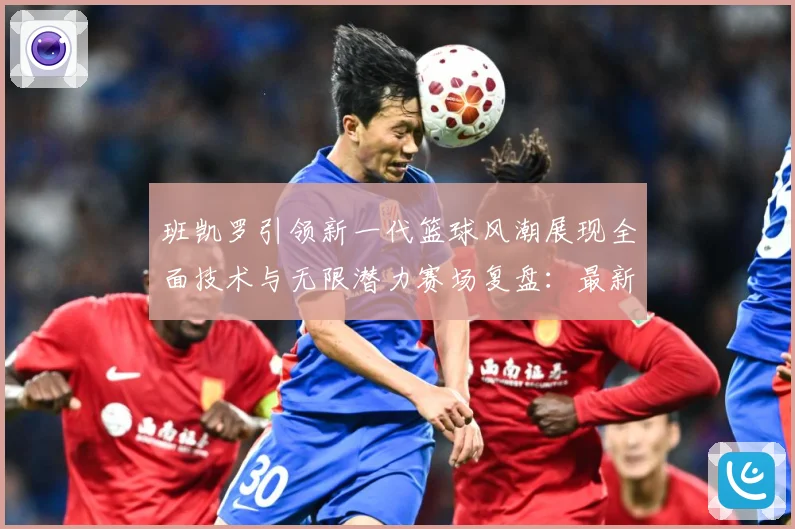 班凯罗引领新一代篮球风潮展现全面技术与无限潜力赛场复盘：最新赛事动态与深度分析