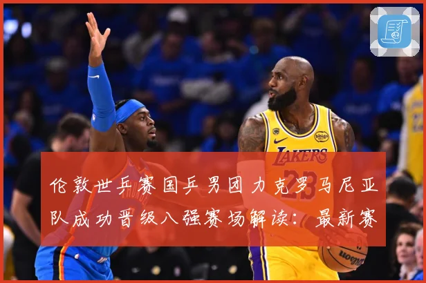 伦敦世乒赛国乒男团力克罗马尼亚队成功晋级八强赛场解读：最新赛事动态与深度分析