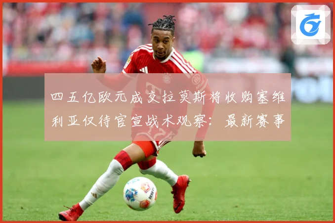 四五亿欧元成交拉莫斯将收购塞维利亚仅待官宣战术观察：最新赛事动态与深度分析