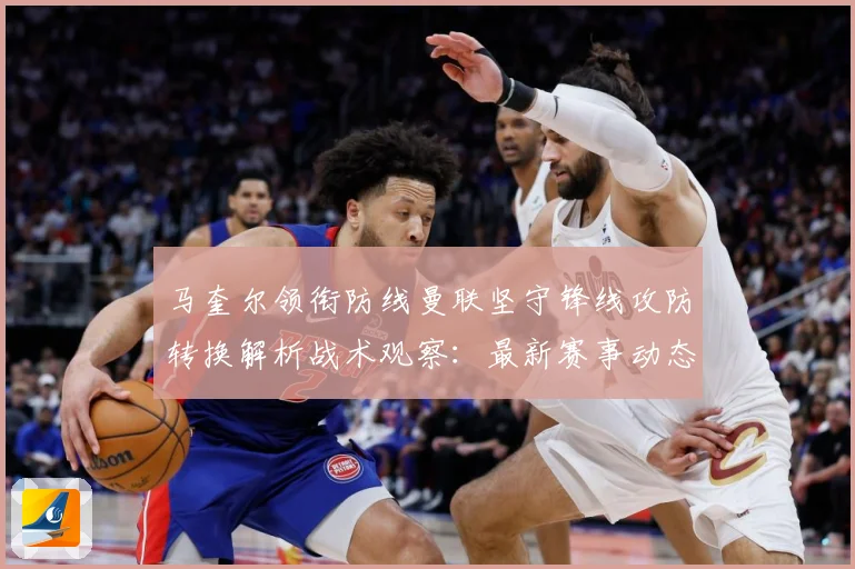 马奎尔领衔防线曼联坚守锋线攻防转换解析战术观察：最新赛事动态与深度分析