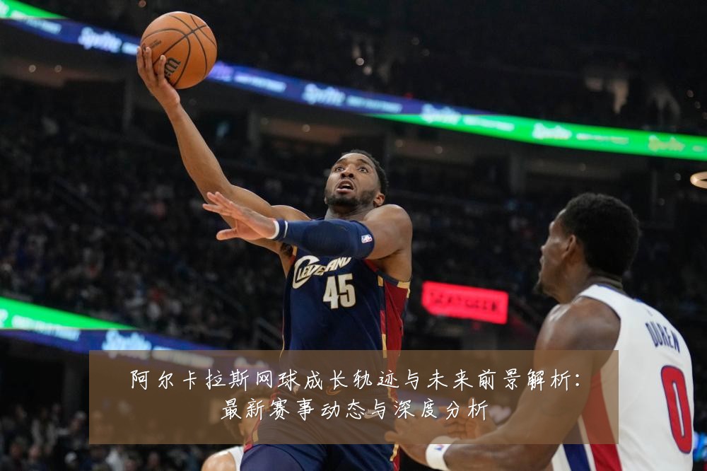 阿尔卡拉斯网球成长轨迹与未来前景解析:最新赛事动态与深度分析