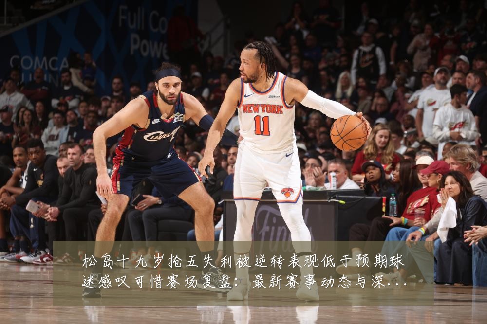 松岛十九岁抢五失利被逆转表现低于预期球迷感叹可惜赛场复盘：最新赛事动态与深度分析